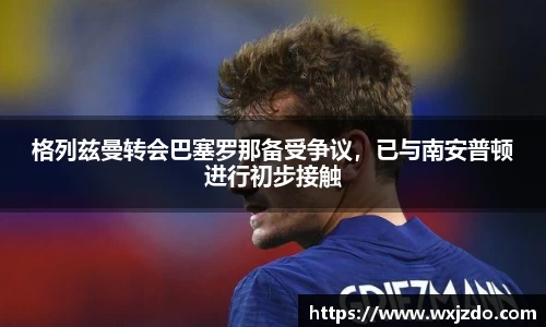 格列兹曼转会巴塞罗那备受争议，已与南安普顿进行初步接触