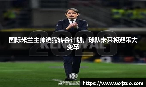 国际米兰主帅透露转会计划，球队未来将迎来大变革