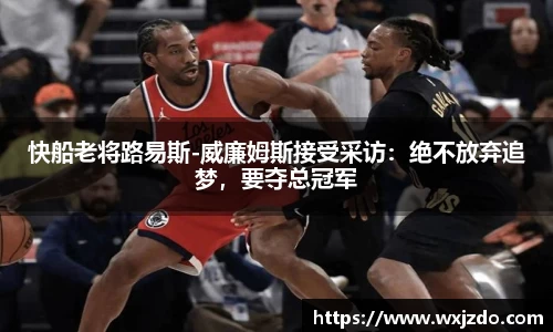 快船老将路易斯-威廉姆斯接受采访：绝不放弃追梦，要夺总冠军